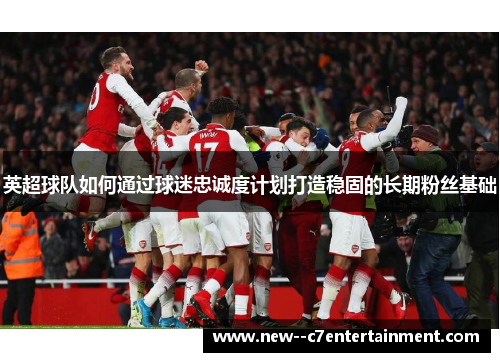 英超球队如何通过球迷忠诚度计划打造稳固的长期粉丝基础 英超球队如何通过球迷忠诚度计划打造稳固的长期粉丝基础