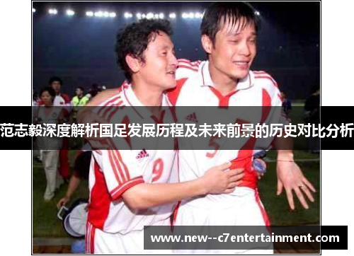 范志毅深度解析国足发展历程及未来前景的历史对比分析 范志毅深度解析国足发展历程及未来前景的历史对比分析