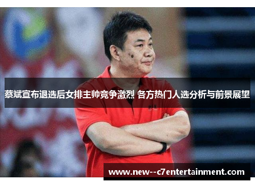 蔡斌宣布退选后女排主帅竞争激烈 各方热门人选分析与前景展望 蔡斌宣布退选后女排主帅竞争激烈 各方热门人选分析与前景展望