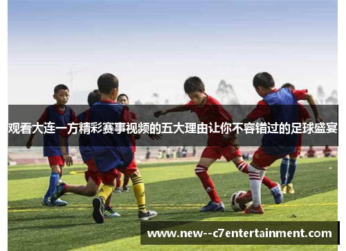 观看大连一方精彩赛事视频的五大理由让你不容错过的足球盛宴