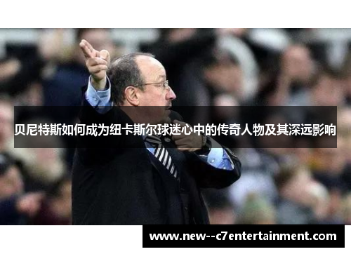 贝尼特斯如何成为纽卡斯尔球迷心中的传奇人物及其深远影响