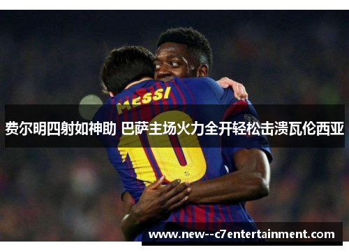 费尔明四射如神助 巴萨主场火力全开轻松击溃瓦伦西亚 费尔明四射如神助 巴萨主场火力全开轻松击溃瓦伦西亚