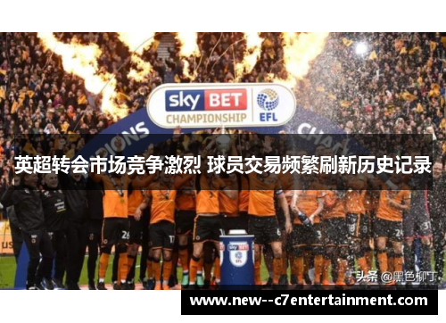 英超转会市场竞争激烈 球员交易频繁刷新历史记录 英超转会市场竞争激烈 球员交易频繁刷新历史记录