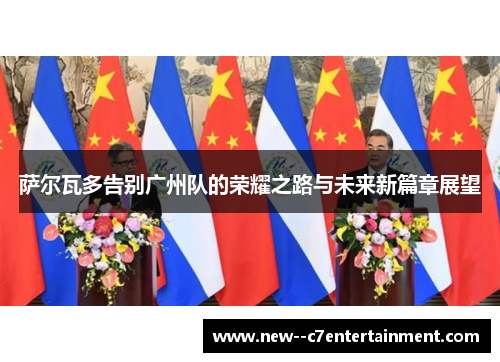 萨尔瓦多告别广州队的荣耀之路与未来新篇章展望 萨尔瓦多告别广州队的荣耀之路与未来新篇章展望