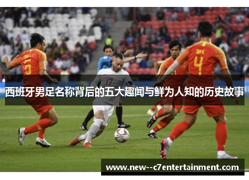 西班牙男足名称背后的五大趣闻与鲜为人知的历史故事