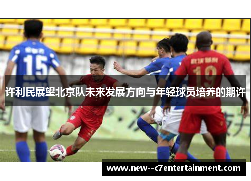 许利民展望北京队未来发展方向与年轻球员培养的期许
