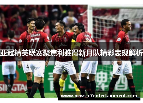 亚冠精英联赛聚焦利雅得新月队精彩表现解析 亚冠精英联赛聚焦利雅得新月队精彩表现解析