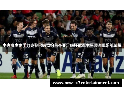 中央海岸水手力克黎巴嫩盟约首夺亚足联杯冠军书写澳洲俱乐部荣耀 中央海岸水手力克黎巴嫩盟约首夺亚足联杯冠军书写澳洲俱乐部荣耀