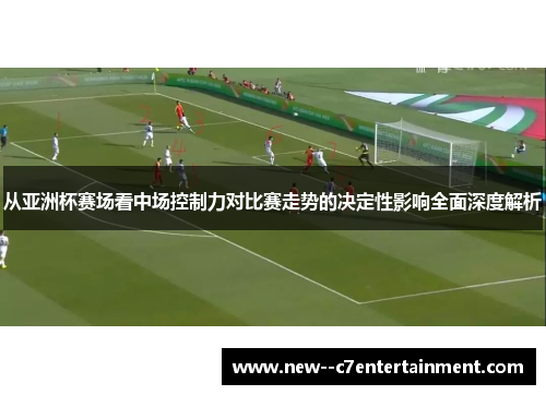 从亚洲杯赛场看中场控制力对比赛走势的决定性影响全面深度解析 从亚洲杯赛场看中场控制力对比赛走势的决定性影响全面深度解析