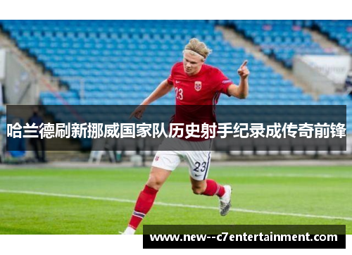 哈兰德刷新挪威国家队历史射手纪录成传奇前锋
