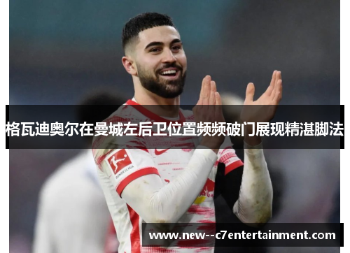 格瓦迪奥尔在曼城左后卫位置频频破门展现精湛脚法 格瓦迪奥尔在曼城左后卫位置频频破门展现精湛脚法