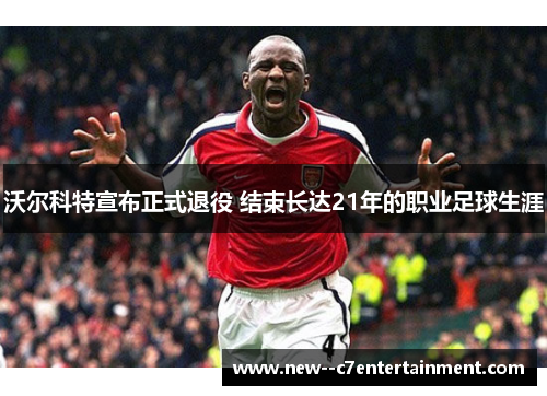 沃尔科特宣布正式退役 结束长达21年的职业足球生涯 沃尔科特宣布正式退役 结束长达21年的职业足球生涯