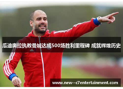 瓜迪奥拉执教曼城达成500场胜利里程碑 成就辉煌历史 瓜迪奥拉执教曼城达成500场胜利里程碑 成就辉煌历史