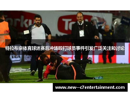 特拉布宗体育球迷赛后冲场殴打球员事件引发广泛关注和讨论 特拉布宗体育球迷赛后冲场殴打球员事件引发广泛关注和讨论