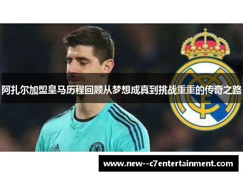 阿扎尔加盟皇马历程回顾从梦想成真到挑战重重的传奇之路