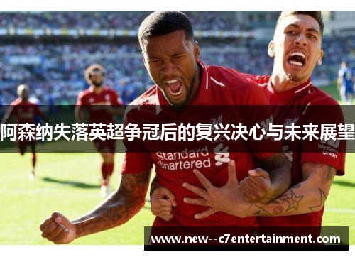 阿森纳失落英超争冠后的复兴决心与未来展望