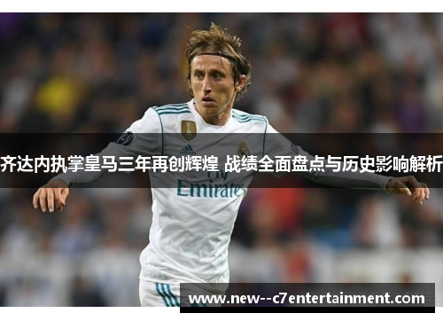 齐达内执掌皇马三年再创辉煌 战绩全面盘点与历史影响解析