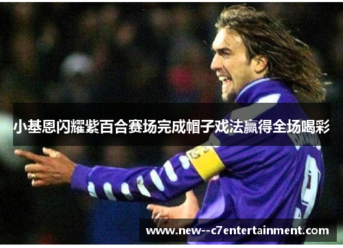 小基恩闪耀紫百合赛场完成帽子戏法赢得全场喝彩 小基恩闪耀紫百合赛场完成帽子戏法赢得全场喝彩