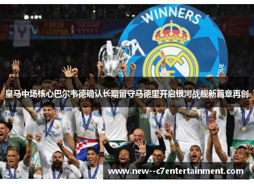 皇马中场核心巴尔韦德确认长期留守马德里开启银河战舰新篇章再创